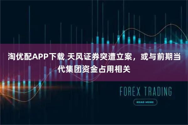 淘优配APP下载 天风证券突遭立案，或与前期当代集团资金占用相关