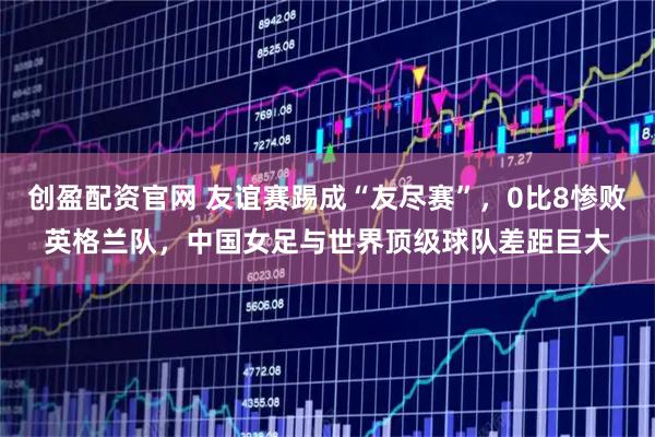 创盈配资官网 友谊赛踢成“友尽赛”,0比8惨败英格兰队,中国女足与世界顶级球队差距巨大