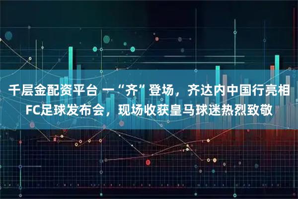 千层金配资平台 一“齐”登场,齐达内中国行亮相FC足球发布会,现场收获皇马球迷热烈致敬