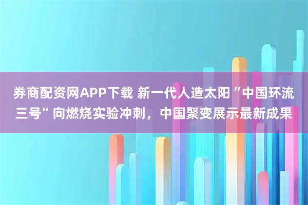 券商配资网APP下载 新一代人造太阳“中国环流三号”向燃烧实验冲刺,中国聚变展示最新成果