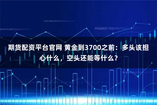 期货配资平台官网 黄金到3700之前:多头该担心什么,空头还能等什么?