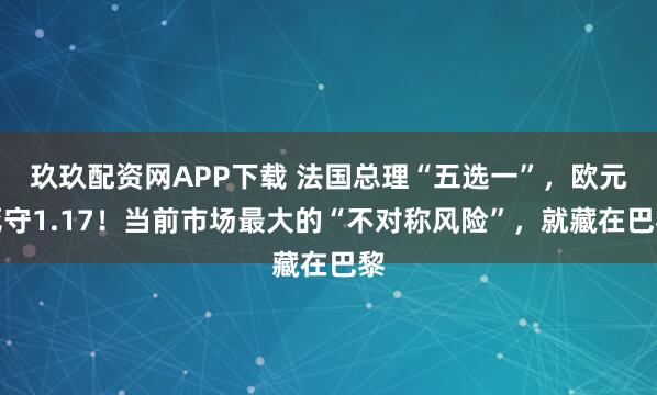 玖玖配资网APP下载 法国总理“五选一”,欧元死守1.17!当前市场最大的“不对称风险”,就藏在巴黎