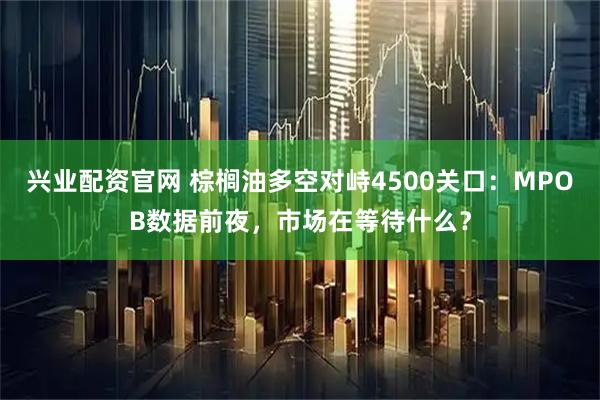 兴业配资官网 棕榈油多空对峙4500关口:MPOB数据前夜,市场在等待什么?