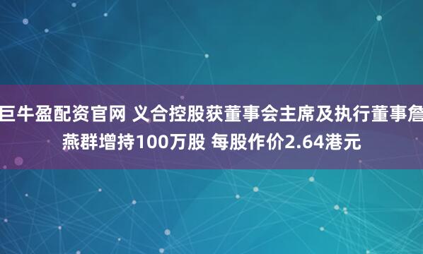 巨牛盈配资官网 义合控股获董事会主席及执行董事詹燕群增持100万股 每股作价2.64港元