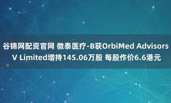 谷锦网配资官网 微泰医疗-B获OrbiMed Advisors V Limited增持145.06万股 每股作价6.6港元