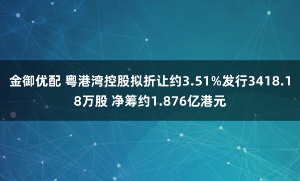 金御优配 粤港湾控股拟折让约3.51%发行3418.18万股 净筹约1.876亿港元