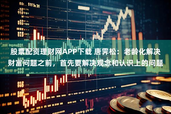 股票配资理财网APP下载 唐霁松:老龄化解决财富问题之前,首先要解决观念和认识上的问题