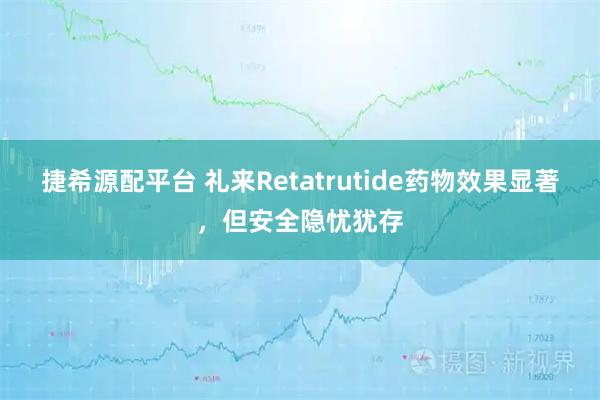捷希源配平台 礼来Retatrutide药物效果显著，但安全隐忧犹存