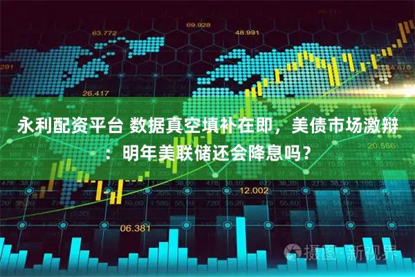 永利配资平台 数据真空填补在即,美债市场激辩:明年美联储还会降息吗?