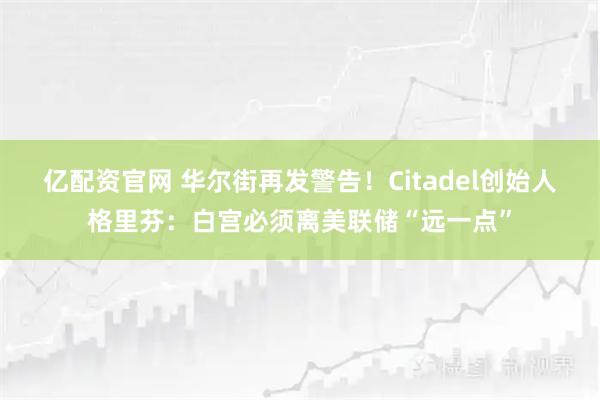 亿配资官网 华尔街再发警告！Citadel创始人格里芬：白宫必须离美联储“远一点”