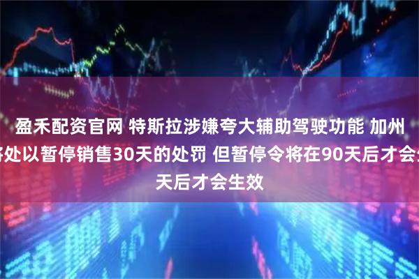 盈禾配资官网 特斯拉涉嫌夸大辅助驾驶功能 加州势将处以暂停销售30天的处罚 但暂停令将在90天后才会生效