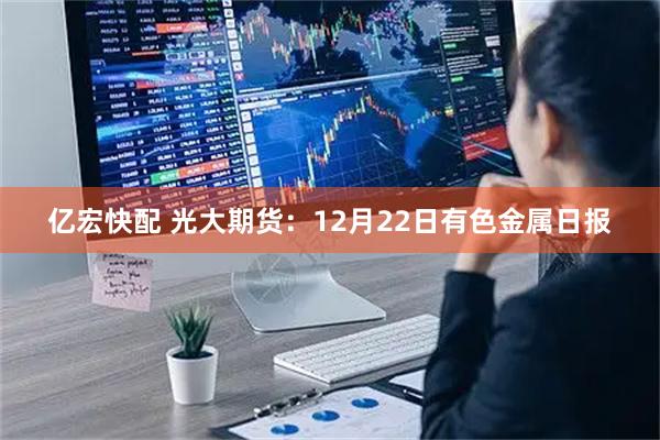 亿宏快配 光大期货：12月22日有色金属日报