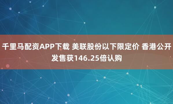 千里马配资APP下载 美联股份以下限定价 香港公开发售获146.25倍认购