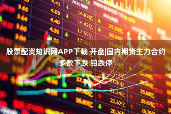 股票配资知识网APP下载 开盘|国内期货主力合约多数下跌 铂跌停