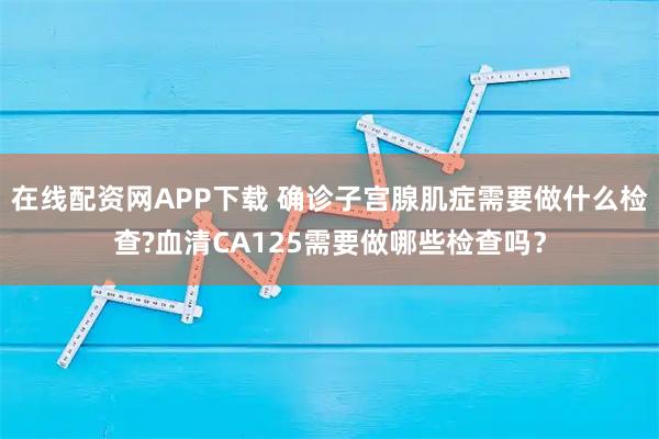 在线配资网APP下载 确诊子宫腺肌症需要做什么检查?血清CA125需要做哪些检查吗？