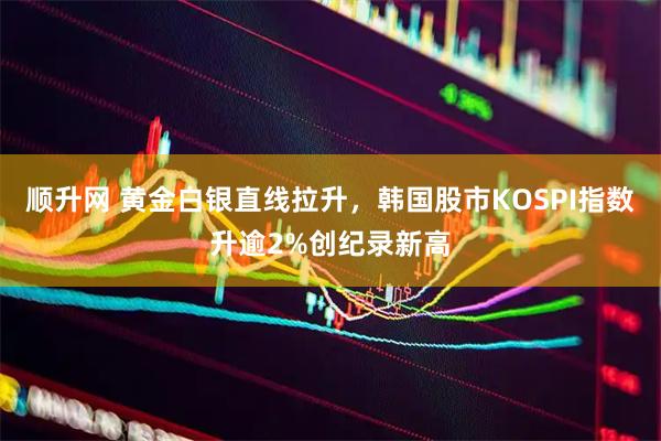 顺升网 黄金白银直线拉升，韩国股市KOSPI指数升逾2%创纪录新高