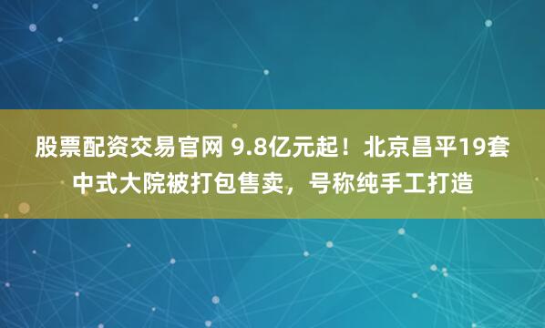 股票配资交易官网 9.8亿元起！北京昌平19套中式大院被打包售卖，号称纯手工打造