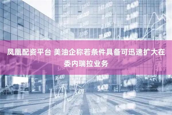 凤凰配资平台 美油企称若条件具备可迅速扩大在委内瑞拉业务