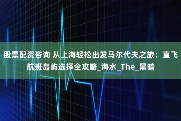股票配资咨询 从上海轻松出发马尔代夫之旅：直飞航班岛屿选择全攻略_海水_The_黑暗