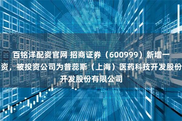 百铭洋配资官网 招商证券（600999）新增一起对外投资，被投资公司为普蕊斯（上海）医药科技开发股份有限公司