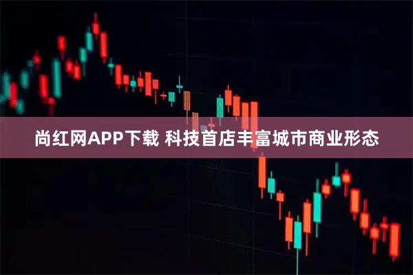 尚红网APP下载 科技首店丰富城市商业形态