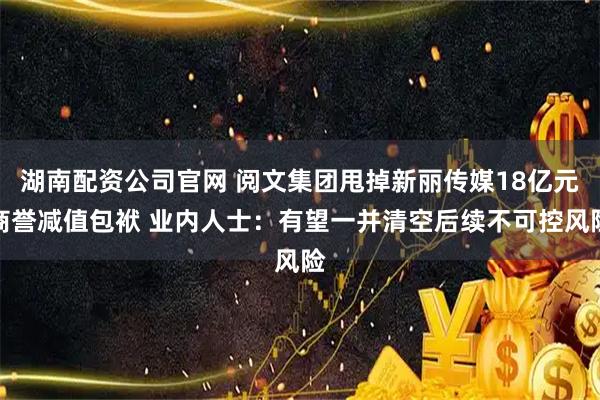 湖南配资公司官网 阅文集团甩掉新丽传媒18亿元商誉减值包袱 业内人士：有望一并清空后续不可控风险
