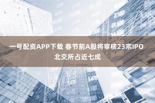 一号配资APP下载 春节前A股将审核23宗IPO 北交所占近七成