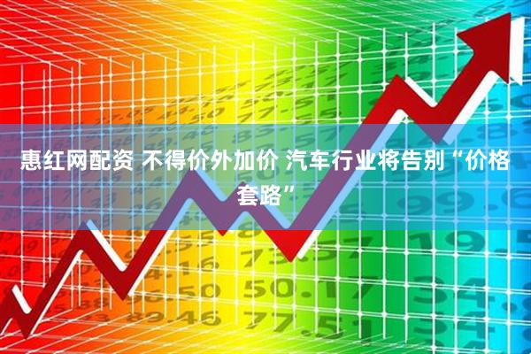 惠红网配资 不得价外加价 汽车行业将告别“价格套路”