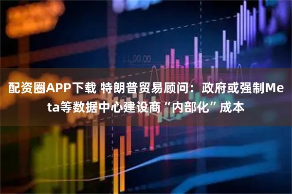 配资圈APP下载 特朗普贸易顾问：政府或强制Meta等数据中心建设商“内部化”成本