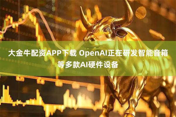 大金牛配资APP下载 OpenAI正在研发智能音箱等多款AI硬件设备
