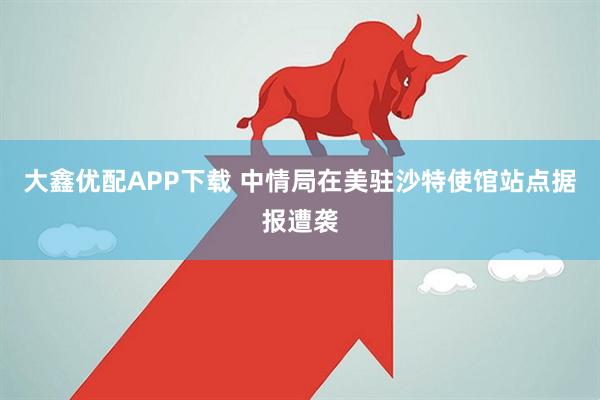 大鑫优配APP下载 中情局在美驻沙特使馆站点据报遭袭