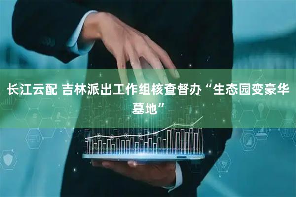 长江云配 吉林派出工作组核查督办“生态园变豪华墓地”