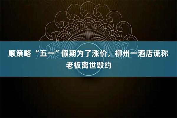 顺策略 “五一”假期为了涨价，柳州一酒店谎称老板离世毁约