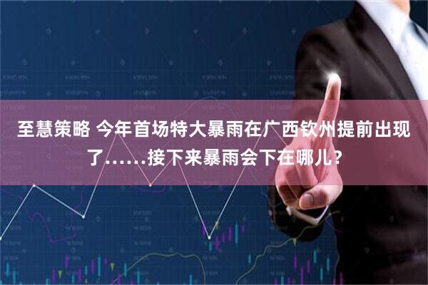 至慧策略 今年首场特大暴雨在广西钦州提前出现了……接下来暴雨会下在哪儿？